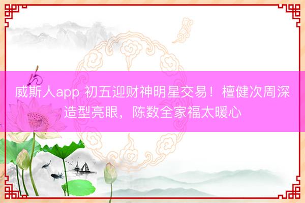 威斯人app 初五迎财神明星交易!檀健次周深造型亮眼,陈数全家福太暖心