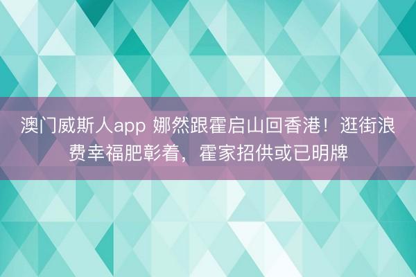 澳门威斯人app 娜然跟霍启山回香港！逛街浪费幸福肥彰着，霍家招供或已明牌