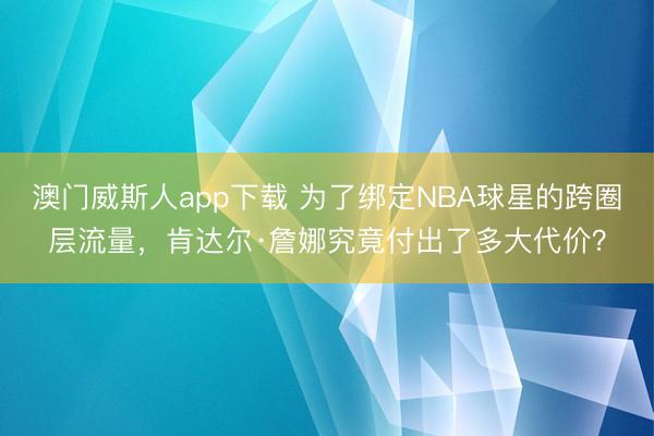 澳门威斯人app下载 为了绑定NBA球星的跨圈层流量,肯达尔·詹娜究竟付出了多大代价?