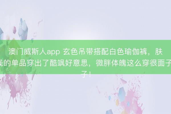 澳门威斯人app 玄色吊带搭配白色瑜伽裤，肤浅的单品穿出了酷飒好意思，微胖体魄这么穿很面子！