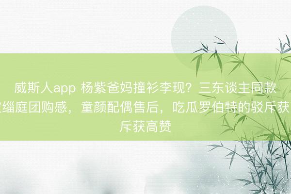 威斯人app 杨紫爸妈撞衫李现？三东谈主同款穿披缁庭团购感，童颜配偶售后，吃瓜罗伯特的驳斥获高赞