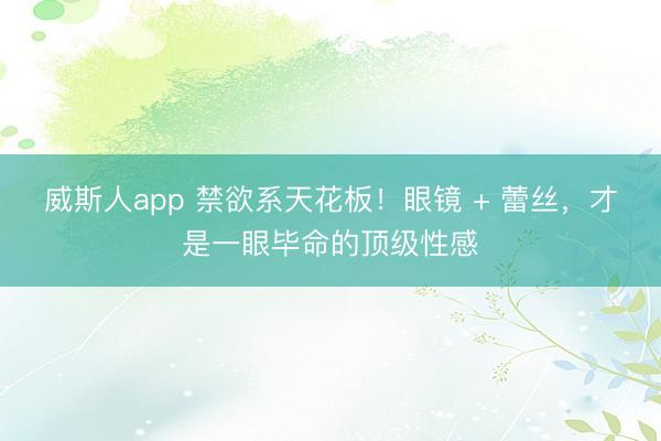 威斯人app 禁欲系天花板！眼镜 + 蕾丝，才是一眼毕命的顶级性感