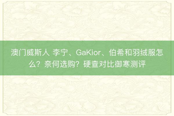 澳门威斯人 李宁、GaKior、伯希和羽绒服怎么?奈何选购?硬查对比御寒测评