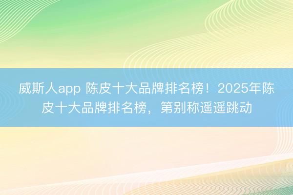 威斯人app 陈皮十大品牌排名榜！2025年陈皮十大品牌排名榜，第别称遥遥跳动