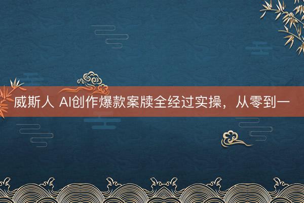 威斯人 AI创作爆款案牍全经过实操,从零到一