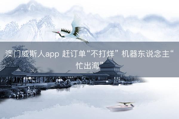 澳门威斯人app 赶订单“不打烊” 机器东说念主“忙出海”