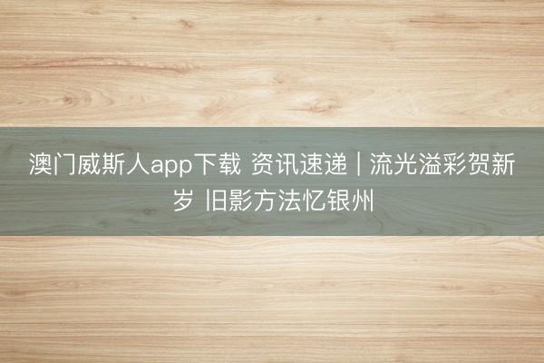 澳门威斯人app下载 资讯速递 | 流光溢彩贺新岁 旧影方法忆银州