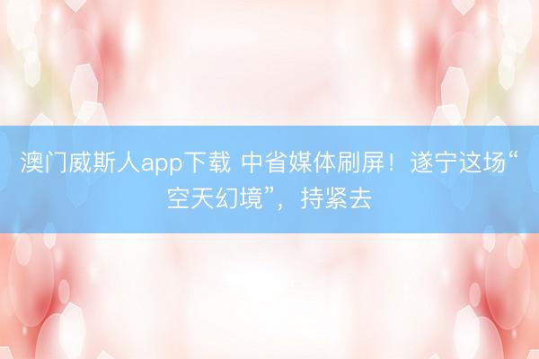 澳门威斯人app下载 中省媒体刷屏!遂宁这场“空天幻境”,持紧去