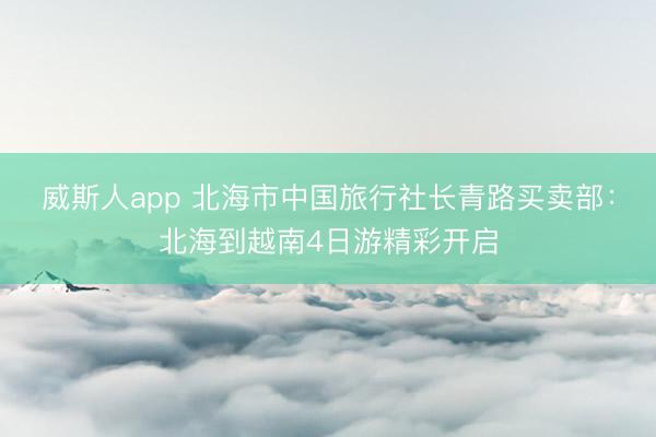 威斯人app 北海市中国旅行社长青路买卖部:北海到越南4日游精彩开启