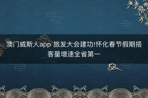 澳门威斯人app 旅发大会建功!怀化春节假期搭客量增速全省第一