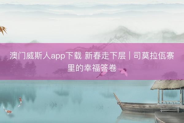 澳门威斯人app下载 新春走下层 | 司莫拉佤寨里的幸福答卷