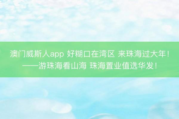 澳门威斯人app 好糊口在湾区 来珠海过大年！——游珠海看山海 珠海置业值选华发！