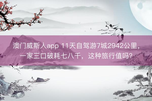 澳门威斯人app 11天自驾游7城2942公里,一家三口破耗七八千,这种旅行值吗?