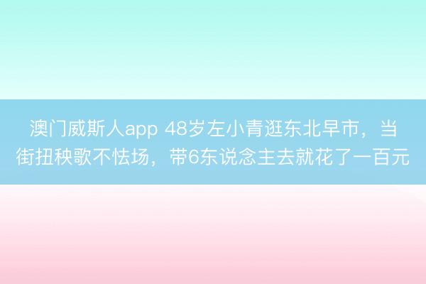 澳门威斯人app 48岁左小青逛东北早市，当街扭秧歌不怯场，带6东说念主去就花了一百元