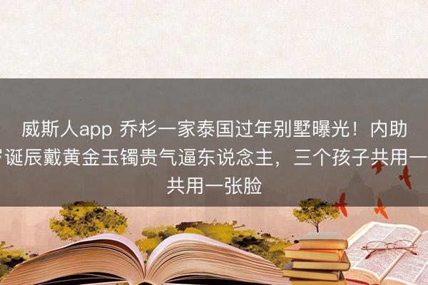威斯人app 乔杉一家泰国过年别墅曝光!内助38岁诞辰戴黄金玉镯贵气逼东说念主,三个孩子共用一张脸