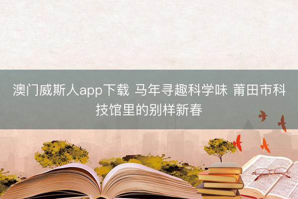 澳门威斯人app下载 马年寻趣科学味 莆田市科技馆里的别样新春