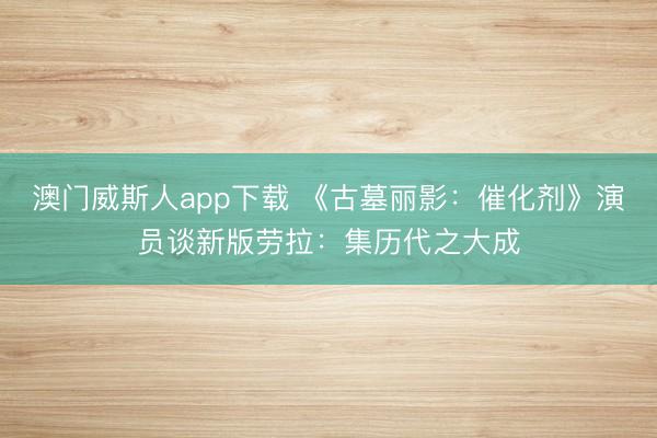 澳门威斯人app下载 《古墓丽影:催化剂》演员谈新版劳拉:集历代之大成