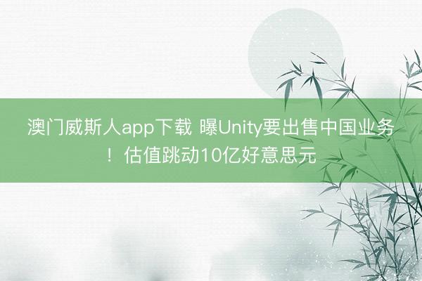 澳门威斯人app下载 曝Unity要出售中国业务！估值跳动10亿好意思元