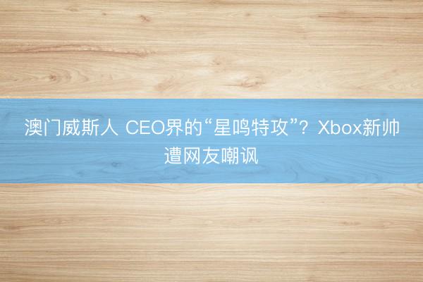 澳门威斯人 CEO界的“星鸣特攻”？Xbox新帅遭网友嘲讽