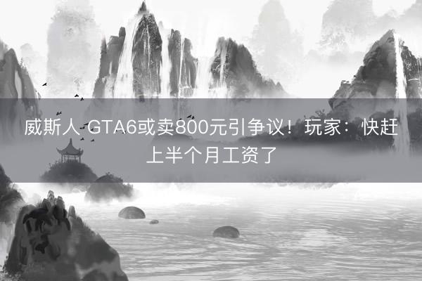 威斯人 GTA6或卖800元引争议！玩家：快赶上半个月工资了