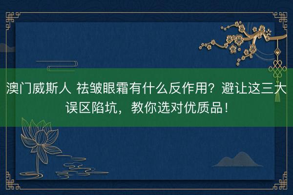 澳门威斯人 祛皱眼霜有什么反作用?避让这三大误区陷坑,教你选对优质品!
