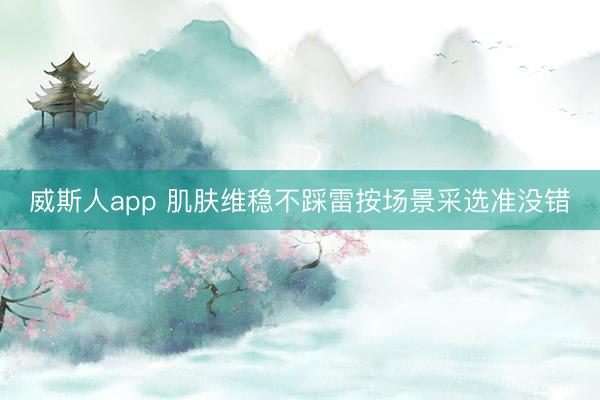 威斯人app 肌肤维稳不踩雷按场景采选准没错