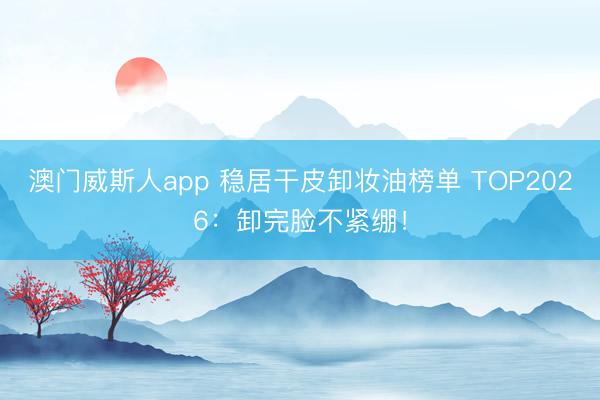 澳门威斯人app 稳居干皮卸妆油榜单 TOP2026：卸完脸不紧绷！