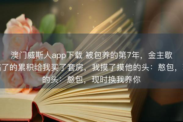 澳门威斯人app下载 被包养的第7年,金主歇业了,他用临了的累积给我买了套房,我摸了摸他的头:憨包,现时换我养你