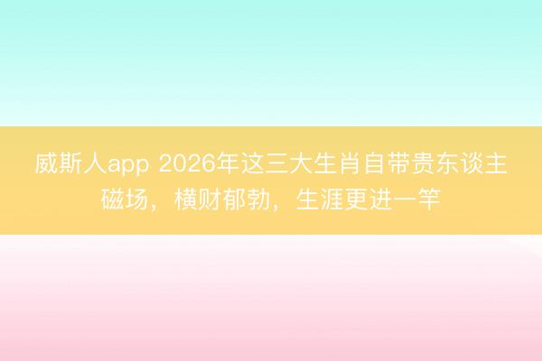 威斯人app 2026年这三大生肖自带贵东谈主磁场，横财郁勃，生涯更进一竿