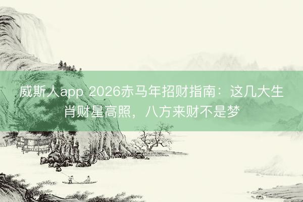 威斯人app 2026赤马年招财指南：这几大生肖财星高照，八方来财不是梦