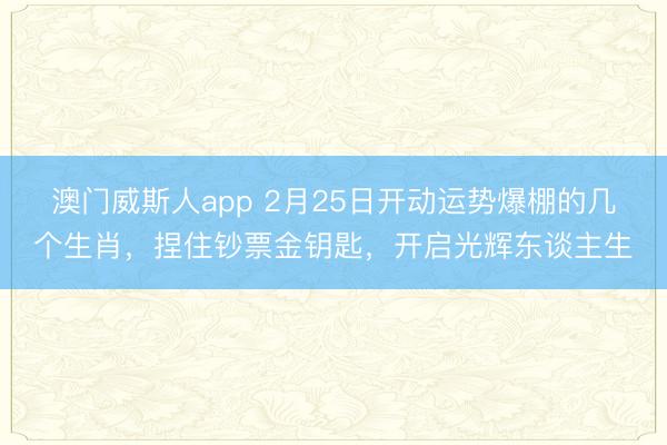 澳门威斯人app 2月25日开动运势爆棚的几个生肖,捏住钞票金钥匙,开启光辉东谈主生
