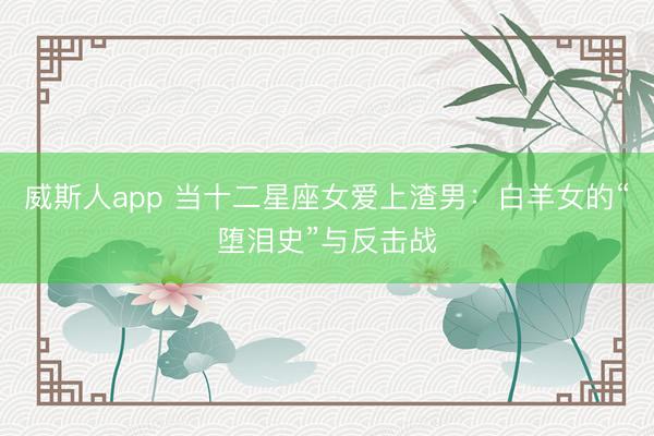 威斯人app 当十二星座女爱上渣男：白羊女的“堕泪史”与反击战