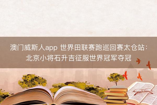 澳门威斯人app 世界田联赛跑巡回赛太仓站：北京小将石升吉征服世界冠军夺冠