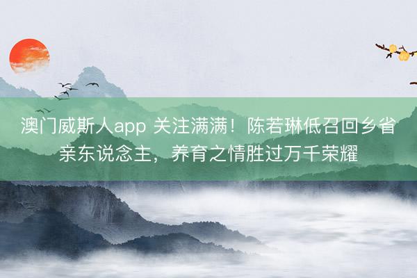 澳门威斯人app 关注满满！陈若琳低召回乡省亲东说念主，养育之情胜过万千荣耀