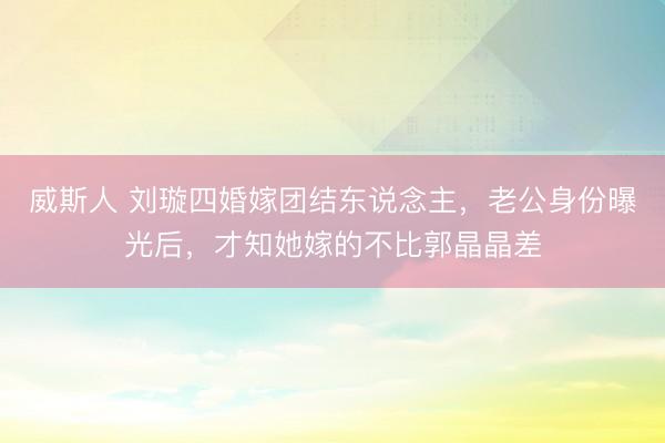 威斯人 刘璇四婚嫁团结东说念主，老公身份曝光后，才知她嫁的不比郭晶晶差