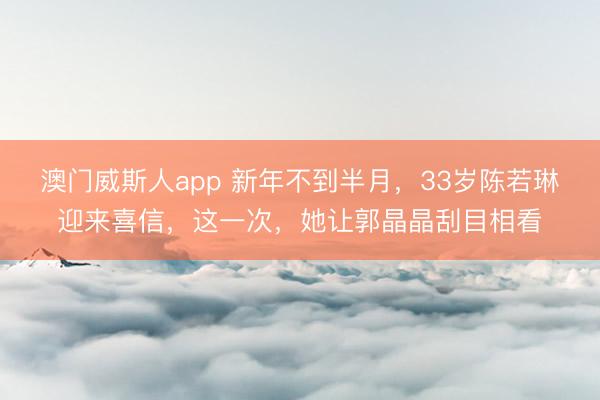 澳门威斯人app 新年不到半月，33岁陈若琳迎来喜信，<a href=