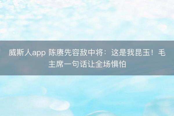 威斯人app 陈赓先容敌中将：这是我昆玉！毛主席一句话让全场惧怕