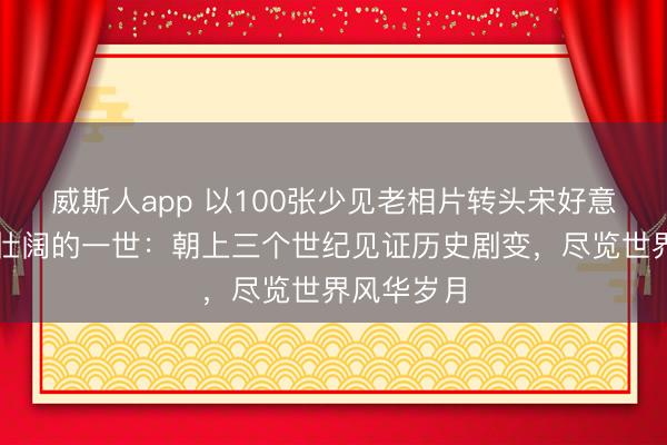 威斯人app 以100张少见老相片转头宋好意思龄海浪壮阔的一世：朝上三个世纪见证历史剧变，尽览世界风华岁月