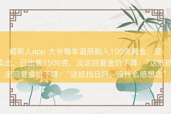 威斯人app 大爷每年诞辰购入100克黄金，坚握了20年，高潮后就卖出，已出售1500克，淡定回复金价下降：“这抵挡日吗，没什么感想念”