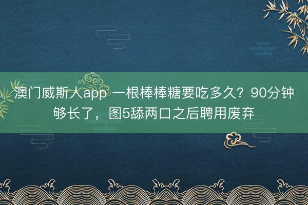 澳门威斯人app 一根棒棒糖要吃多久？90分钟够长了，图5舔两口之后聘用废弃